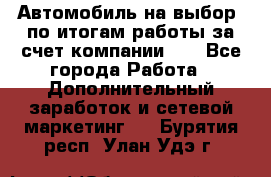 Автомобиль на выбор -по итогам работы за счет компании!!! - Все города Работа » Дополнительный заработок и сетевой маркетинг   . Бурятия респ.,Улан-Удэ г.